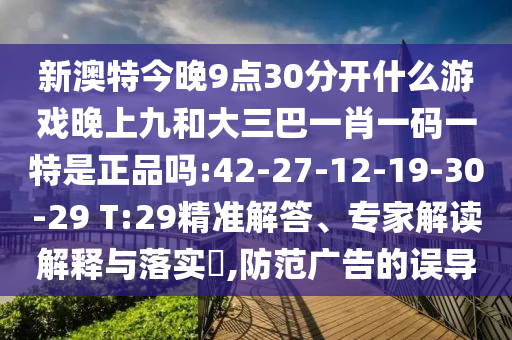 新澳特今晚9點30分開什么游戲晚上九和大三巴一肖一碼一特是正品嗎:42-27-12-19-30-29 T:29精準解答、專家解讀解釋與落實?,防范廣告的誤導