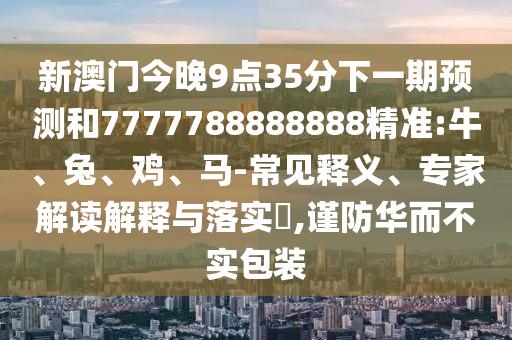 新澳門今晚9點35分下一期預測和7777788888888精準:牛、兔、雞、馬-常見釋義、專家解讀解釋與落實?,謹防華而不實包裝