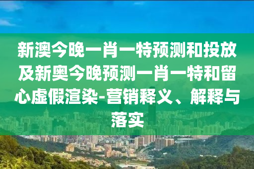 新澳今晚一肖一特預測和投放及新奧今晚預測一肖一特和留心虛假渲染-營銷釋義、解釋與落實
