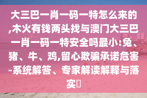 大三巴一肖一碼一特怎么來(lái)的,木火有錢(qián)兩頭找與澳門(mén)大三巴一肖一碼一特安全嗎最小:兔、豬、牛、雞,留心欺騙承諾危害-系統(tǒng)解答、專家解讀解釋與落實(shí)?