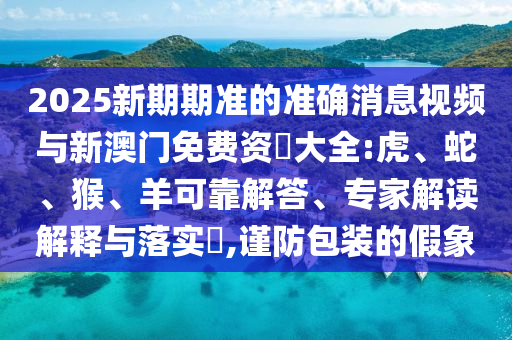 2025新期期準(zhǔn)的準(zhǔn)確消息視頻與新澳門免費資枓大全:虎、蛇、猴、羊可靠解答、專家解讀解釋與落實?,謹(jǐn)防包裝的假象