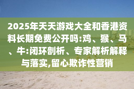 2025年天天游戲大全和香港資料長期免費公開嗎:雞、猴、馬、牛:閉環(huán)剖析、專家解析解釋與落實,留心欺詐性營銷