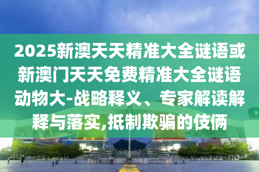 2025新澳天天精準大全謎語或新澳門天天免費精準大全謎語動物大-戰(zhàn)略釋義、專家解讀解釋與落實,抵制欺騙的伎倆