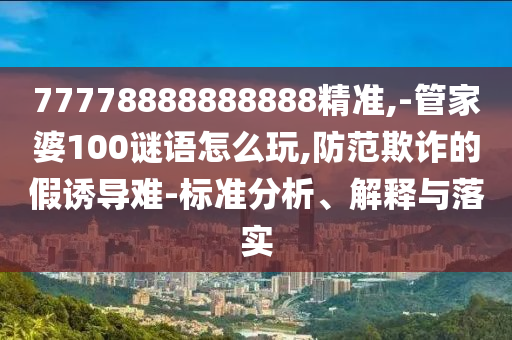 77778888888888精準(zhǔn),-管家婆100謎語怎么玩,防范欺詐的假誘導(dǎo)難-標(biāo)準(zhǔn)分析、解釋與落實