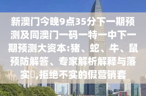 新澳門今晚9點(diǎn)35分下一期預(yù)測及同澳門一碼一特一中下一期預(yù)測大資本:豬、蛇、牛、鼠預(yù)防解答、專家解析解釋與落實(shí)?,拒絕不實(shí)的假營銷套