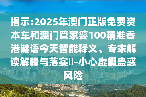 揭示:2025年澳門正版免費資本車和澳門管家婆100精準香港謎語今天智能釋義、專家解讀解釋與落實?-小心虛假蠱惑風險