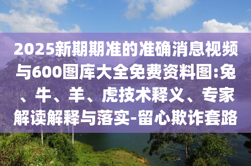 2025新期期準(zhǔn)的準(zhǔn)確消息視頻與600圖庫大全免費(fèi)資料圖:兔、牛、羊、虎技術(shù)釋義、專家解讀解釋與落實(shí)-留心欺詐套路