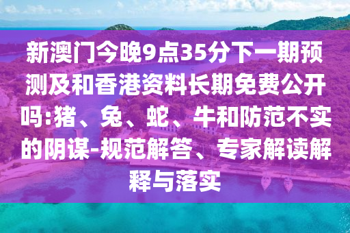 新澳門(mén)今晚9點(diǎn)35分下一期預(yù)測(cè)及和香港資料長(zhǎng)期免費(fèi)公開(kāi)嗎:豬、兔、蛇、牛和防范不實(shí)的陰謀-規(guī)范解答、專(zhuān)家解讀解釋與落實(shí)