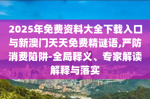 2025年免費(fèi)資料大全下載入口與新澳門天天免費(fèi)精謎語,嚴(yán)防消費(fèi)陷阱-全局釋義、專家解讀解釋與落實(shí)