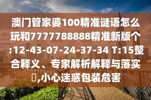 澳門管家婆100精準(zhǔn)謎語怎么玩和7777788888精準(zhǔn)新版?zhèn)€:12-43-07-24-37-34 T:15整合釋義、專家解析解釋與落實?,小心迷惑包裝危害