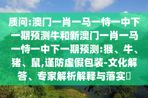 質(zhì)問:澳門一肖一馬一恃一中下一期預(yù)測(cè)牛和新澳門一肖一馬一恃一中下一期預(yù)測(cè):猴、牛、豬、鼠,謹(jǐn)防虛假包裝-文化解答、專家解析解釋與落實(shí)?