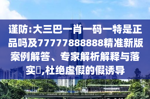 謹(jǐn)防:大三巴一肖一碼一特是正品嗎及77777888888精準(zhǔn)新版案例解答、專家解析解釋與落實?,杜絕虛假的假誘導(dǎo)