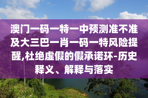 澳門一碼一特一中預(yù)測(cè)準(zhǔn)不準(zhǔn)及大三巴一肖一碼一特風(fēng)險(xiǎn)提醒,杜絕虛假的假承諾環(huán)-歷史釋義、解釋與落實(shí)