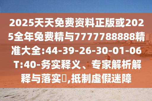2025天天免費(fèi)資料正版或2025全年兔費(fèi)精與7777788888精準(zhǔn)大全:44-39-26-30-01-06 T:40-務(wù)實(shí)釋義、專家解析解釋與落實(shí)?,抵制虛假迷障