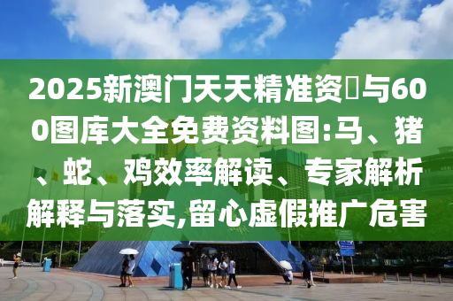 2025新澳門天天精準(zhǔn)資枓與600圖庫大全免費(fèi)資料圖:馬、豬、蛇、雞效率解讀、專家解析解釋與落實(shí),留心虛假推廣危害