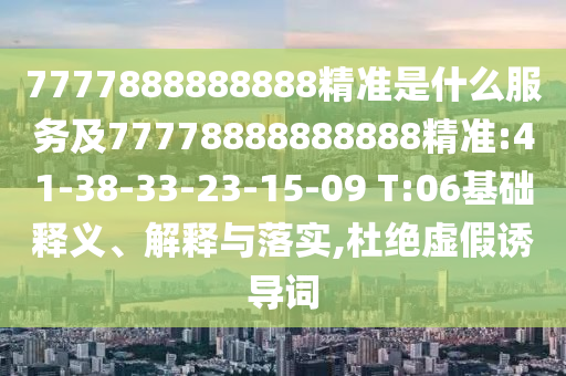 7777888888888精準(zhǔn)是什么服務(wù)及77778888888888精準(zhǔn):41-38-33-23-15-09 T:06基礎(chǔ)釋義、解釋與落實(shí),杜絕虛假誘導(dǎo)詞