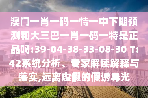 澳門一肖一碼一恃一中下期預(yù)測(cè)和大三巴一肖一碼一特是正品嗎:39-04-38-33-08-30 T:42系統(tǒng)分析、專家解讀解釋與落實(shí),遠(yuǎn)離虛假的假誘導(dǎo)光