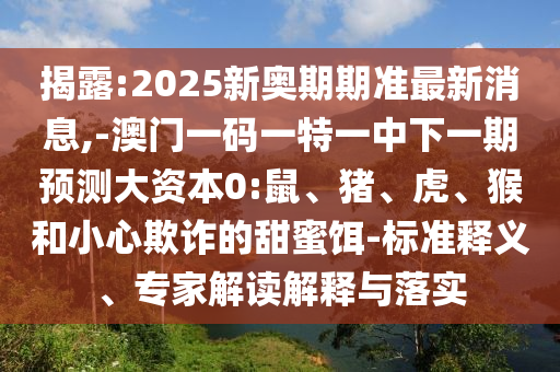 揭露:2025新奧期期準(zhǔn)最新消息,-澳門一碼一特一中下一期預(yù)測大資本0:鼠、豬、虎、猴和小心欺詐的甜蜜餌-標(biāo)準(zhǔn)釋義、專家解讀解釋與落實