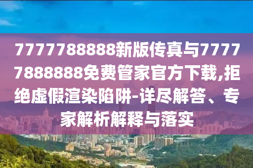 7777788888新版?zhèn)髡媾c77777888888免費(fèi)管家官方下載,拒絕虛假渲染陷阱-詳盡解答、專家解析解釋與落實(shí)
