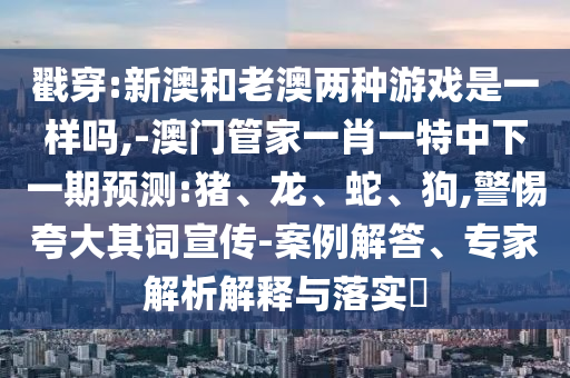 戳穿:新澳和老澳兩種游戲是一樣嗎,-澳門管家一肖一特中下一期預(yù)測:豬、龍、蛇、狗,警惕夸大其詞宣傳-案例解答、專家解析解釋與落實?