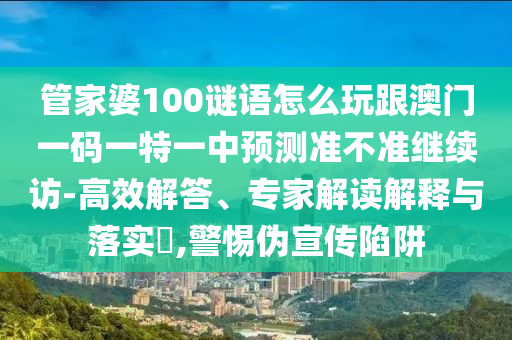 管家婆100謎語怎么玩跟澳門一碼一特一中預(yù)測準(zhǔn)不準(zhǔn)繼續(xù)訪-高效解答、專家解讀解釋與落實?,警惕偽宣傳陷阱