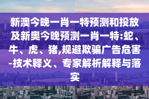 新澳今晚一肖一特預(yù)測和投放及新奧今晚預(yù)測一肖一特:蛇、牛、虎、豬,規(guī)避欺騙廣告危害-技術(shù)釋義、專家解析解釋與落實(shí)