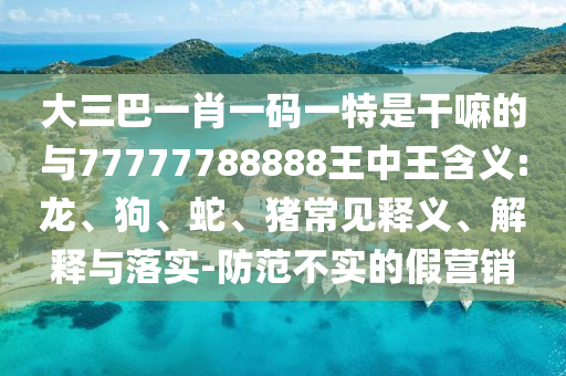 大三巴一肖一碼一特是干嘛的與77777788888王中王含義:龍、狗、蛇、豬常見(jiàn)釋義、解釋與落實(shí)-防范不實(shí)的假營(yíng)銷