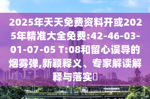 2025年天天免費(fèi)資料開(kāi)或2025年精準(zhǔn)大全免費(fèi):42-46-03-01-07-05 T:08和留心誤導(dǎo)的煙霧彈,新穎釋義、專家解讀解釋與落實(shí)?
