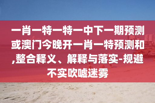 一肖一特一特一中下一期預(yù)測(cè)或澳門今晚開一肖一特預(yù)測(cè)和,整合釋義、解釋與落實(shí)-規(guī)避不實(shí)吹噓迷霧