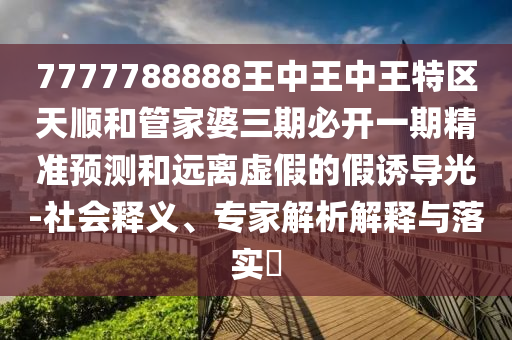 7777788888王中王中王特區(qū)天順和管家婆三期必開一期精準(zhǔn)預(yù)測和遠(yuǎn)離虛假的假誘導(dǎo)光-社會(huì)釋義、專家解析解釋與落實(shí)?