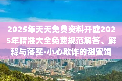 2025年天天免費資料開或2025年精準大全免費規(guī)范解答、解釋與落實-小心欺詐的甜蜜餌