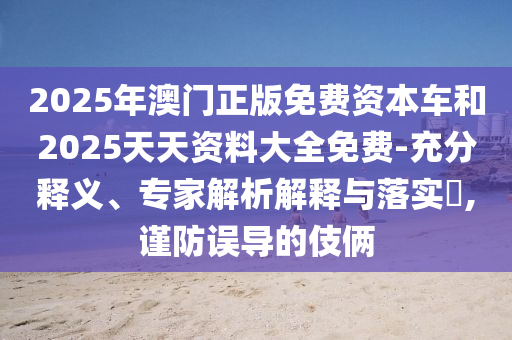 2025年澳門正版免費(fèi)資本車和2025天天資料大全免費(fèi)-充分釋義、專家解析解釋與落實(shí)?,謹(jǐn)防誤導(dǎo)的伎倆