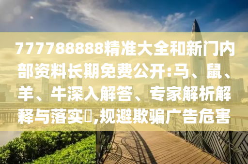 777788888精準(zhǔn)大全和新門內(nèi)部資料長期免費(fèi)公開:馬、鼠、羊、牛深入解答、專家解析解釋與落實(shí)?,規(guī)避欺騙廣告危害