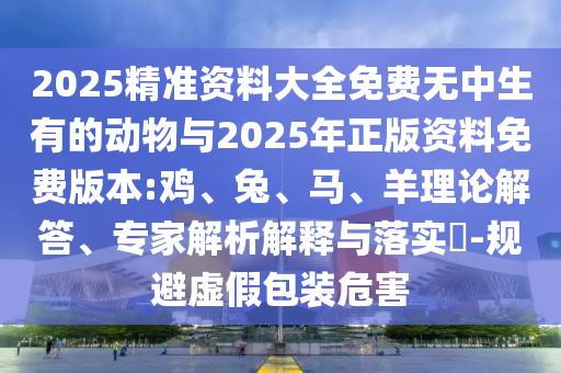 2025精準資料大全免費無中生有的動物與2025年正版資料免費版本:雞、兔、馬、羊理論解答、專家解析解釋與落實?-規(guī)避虛假包裝危害