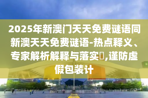 2025年新澳門天天免費(fèi)謎語(yǔ)同新澳天天免費(fèi)謎語(yǔ)-熱點(diǎn)釋義、專家解析解釋與落實(shí)?,謹(jǐn)防虛假包裝計(jì)