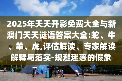 2025年天天開彩免費大全與新澳門天天謎語答案大全:蛇、牛、羊、虎,評估解讀、專家解讀解釋與落實-規(guī)避迷惑的假象