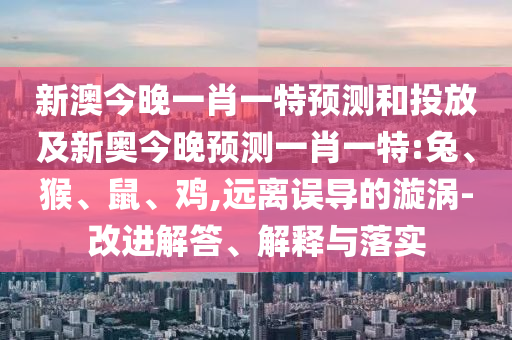 新澳今晚一肖一特預測和投放及新奧今晚預測一肖一特:兔、猴、鼠、雞,遠離誤導的漩渦-改進解答、解釋與落實
