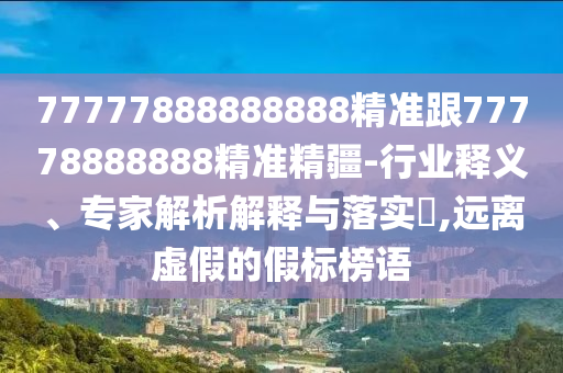 77777888888888精準(zhǔn)跟77778888888精準(zhǔn)精疆-行業(yè)釋義、專家解析解釋與落實?,遠離虛假的假標(biāo)榜語