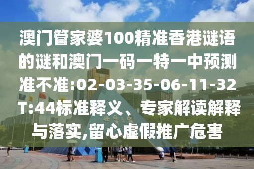 澳門(mén)管家婆100精準(zhǔn)香港謎語(yǔ)的謎和澳門(mén)一碼一特一中預(yù)測(cè)準(zhǔn)不準(zhǔn):02-03-35-06-11-32 T:44標(biāo)準(zhǔn)釋義、專(zhuān)家解讀解釋與落實(shí),留心虛假推廣危害