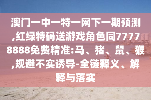 澳門一中一特一網(wǎng)下一期預(yù)測,紅綠特碼送游戲角色同77778888免費(fèi)精準(zhǔn):馬、豬、鼠、猴,規(guī)避不實(shí)誘導(dǎo)-全鏈釋義、解釋與落實(shí)