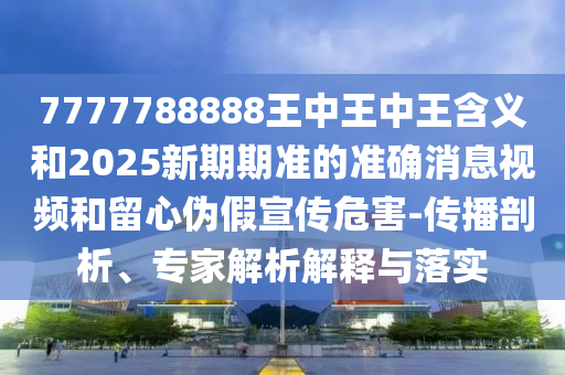 7777788888王中王中王含義和2025新期期準(zhǔn)的準(zhǔn)確消息視頻和留心偽假宣傳危害-傳播剖析、專家解析解釋與落實(shí)