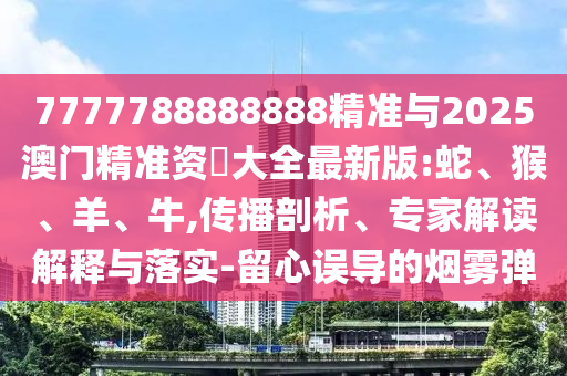7777788888888精準(zhǔn)與2025澳門精準(zhǔn)資枓大全最新版:蛇、猴、羊、牛,傳播剖析、專家解讀解釋與落實(shí)-留心誤導(dǎo)的煙霧彈