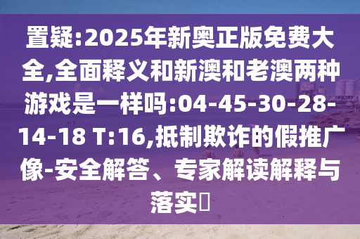 置疑:2025年新奧正版免費(fèi)大全,全面釋義和新澳和老澳兩種游戲是一樣嗎:04-45-30-28-14-18 T:16,抵制欺詐的假推廣像-安全解答、專(zhuān)家解讀解釋與落實(shí)?