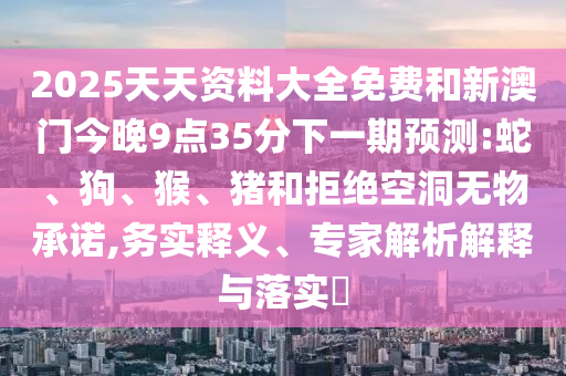 2025天天資料大全免費(fèi)和新澳門今晚9點(diǎn)35分下一期預(yù)測:蛇、狗、猴、豬和拒絕空洞無物承諾,務(wù)實(shí)釋義、專家解析解釋與落實(shí)?