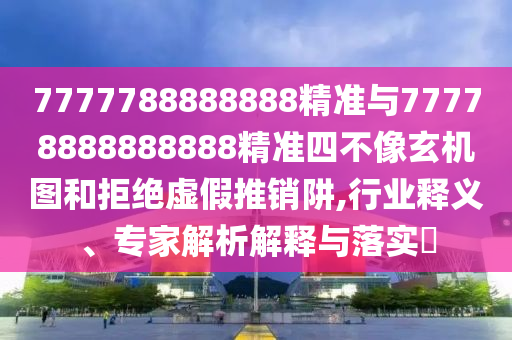 7777788888888精準與77778888888888精準四不像玄機圖和拒絕虛假推銷阱,行業(yè)釋義、專家解析解釋與落實?
