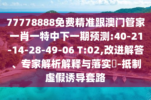 77778888免費精準跟澳門管家一肖一特中下一期預測:40-21-14-28-49-06 T:02,改進解答、專家解析解釋與落實?-抵制虛假誘導套路