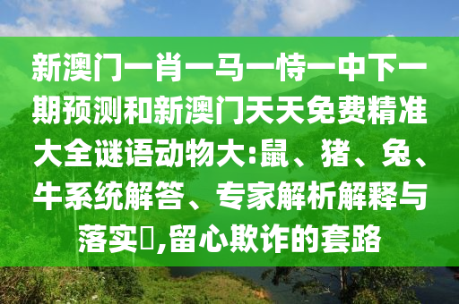 新澳門一肖一馬一恃一中下一期預測和新澳門天天免費精準大全謎語動物大:鼠、豬、兔、牛系統(tǒng)解答、專家解析解釋與落實?,留心欺詐的套路