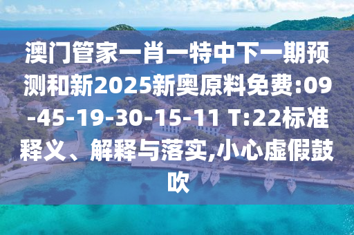 澳門管家一肖一特中下一期預(yù)測和新2025新奧原料免費:09-45-19-30-15-11 T:22標(biāo)準(zhǔn)釋義、解釋與落實,小心虛假鼓吹